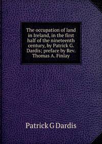 The occupation of land in Ireland, in the first half of the nineteenth century, by Patrick G. Dardis; preface by Rev. Thomas A. Finlay