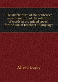 The mechanism of the sentence; an explanation of the relations of words in organized speech for the use of teachers of language