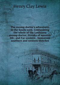 The swamp doctor's adventures in the South-west. Contanining the whole of the Louisiana swamp doctor; Streaks of squatter life; and Far-western . humorous southern and western sketches