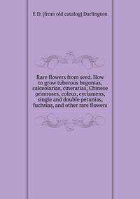 Rare flowers from seed. How to grow tuberous begonias, calceolarias, cinerarias, Chinese primroses, coleus, cyclamens, single and double petunias, fuchsias, and other rare flowers