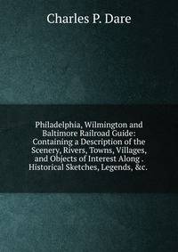 Philadelphia, Wilmington and Baltimore Railroad Guide: Containing a Description of the Scenery, Rivers, Towns, Villages, and Objects of Interest Along . Historical Sketches, Legends, &amp;c. .