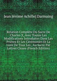 Relation Complete Du Sacre De Charles X, Avec Toutes Les Modifications Introduites Dans Les Prieres Et Les Ceremonies Et La Liste De Tous Les . Au Sacre Par Lettres Closes (French Edition)