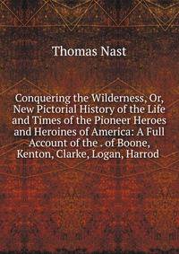 Conquering the Wilderness, Or, New Pictorial History of the Life and Times of the Pioneer Heroes and Heroines of America: A Full Account of the . of Boone, Kenton, Clarke, Logan, Harrod .