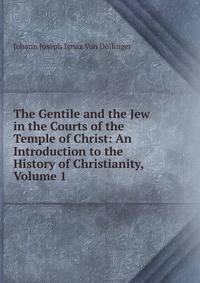 The Gentile and the Jew in the Courts of the Temple of Christ: An Introduction to the History of Christianity, Volume 1