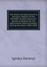 The State and Agriculture in Hungary: Report of the Minister of Agriculture, Dr. Ignatius Daranyi On His Agricultural Administration During the Years 1896-1903