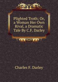 Plighted Troth; Or, a Woman Her Own Rival, a Dramatic Tale By C.F. Darley.
