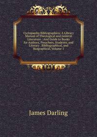 Cyclopaedia Bibliographica: A Library Manual of Theological and General Literature : And Guide to Books for Authors, Preachers, Students, and Literary . Bibliographical, and Biographical, Volume 1