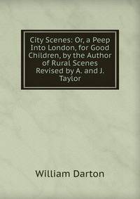 City Scenes: Or, a Peep Into London, for Good Children, by the Author of Rural Scenes Revised by A. and J. Taylor.