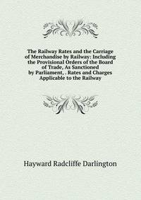 The Railway Rates and the Carriage of Merchandise by Railway: Including the Provisional Orders of the Board of Trade, As Sanctioned by Parliament, . Rates and Charges Applicable to the Railway