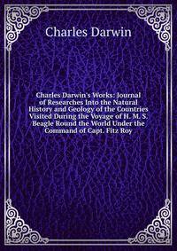 Charles Darwin's Works: Journal of Researches Into the Natural History and Geology of the Countries Visited During the Voyage of H. M. S. Beagle Round the World Under the Command of Capt. Fitz Roy