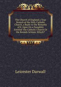 The Church of England a True Branch of the Holy Catholic Church, a Reply to the Remarks of E. Egan On a Pamphlet Entitled 'the Catholic Church Or the Romish Schism, Which?'
