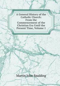 A General History of the Catholic Church: From the Commencement of the Christian Era Until the Present Time, Volume 1