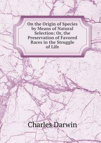 On the Origin of Species by Means of Natural Selection: Or, the Preservation of Favored Races in the Struggle of Life
