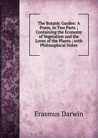 The Botanic Garden: A Poem, in Two Parts ; Containing the Economy of Vegetation and the Loves of the Plants ; with Philosophical Notes