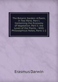 The Botanic Garden: A Poem, in Two Parts. Part I. Containing the Economy of Vegetation. Part Ii. the Loves of the Plants. : With Philosophical Notes, Parts 1-2