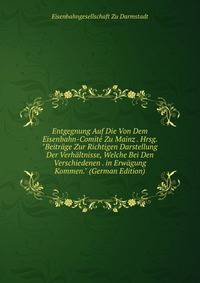 Entgegnung Auf Die Von Dem Eisenbahn-Comit? Zu Mainz . Hrsg. "Beitr?ge Zur Richtigen Darstellung Der Verh?ltnisse, Welche Bei Den Verschiedenen . in Erw?gung Kommen." (German Edition)