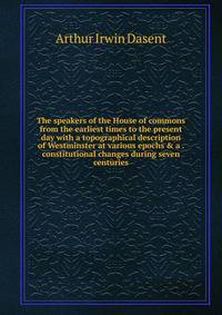The speakers of the House of commons from the earliest times to the present day with a topographical description of Westminster at various epochs &amp; a . constitutional changes during seven centuries