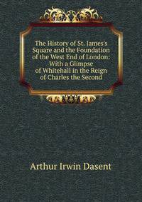 The History of St. James's Square and the Foundation of the West End of London: With a Glimpse of Whitehall in the Reign of Charles the Second