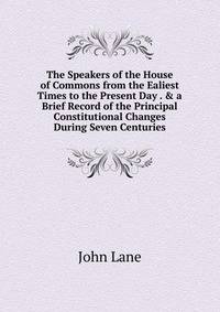 The Speakers of the House of Commons from the Ealiest Times to the Present Day . &amp; a Brief Record of the Principal Constitutional Changes During Seven Centuries