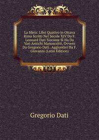 La Sfera: Libri Quattro in Ottava Rima Scritti Nel Secole XIV Da F. Leonard Dati Siccome Si Ha Da Vari Antichi Manoscritti, Ovvero Da Gregorio Dati . Aggiuntivi Da F. Giovanni (Latin Edition)