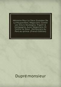 M?moire Pour Le Sieur Guesdon De La Poupardi?re, N?gociant; Contre Les Sieurs Daubagna, Trigant &amp; Compagnie, Aussi N?gocians; Et Contre Le Sieur . Demeurans Au Port-au-prince. (French Edition)