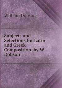 Subjects and Selections for Latin and Greek Composition, by W. Dobson