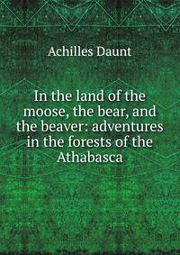 In the land of the moose, the bear, and the beaver: adventures in the forests of the Athabasca