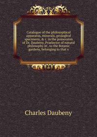 Catalogue of the philosophical apparatus, minerals, geological specimens, &amp; c. in the possession of Dr. Daubeny, Praelector of natural philosophy in . to the Botanic gardens, belonging to that s