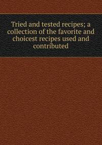 Tried and tested recipes; a collection of the favorite and choicest recipes used and contributed