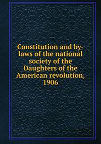 Constitution and by-laws of the national society of the Daughters of the American revolution, 1906