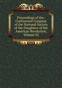 Proceedings of the . Continental Congress of the National Society of the Daughters of the American Revolution, Volume 22