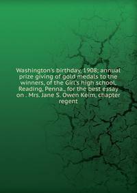 Washington's birthday, 1908; annual prize giving of gold medals to the winners, of the Girl's high school, Reading, Penna., for the best essay on . Mrs. Jane S. Owen Keim, chapter regent