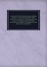 A record of the revolutionary soldiers buries in Lake County, Ohio, with partial list of those in Geauga County, and a membership roll of New Connecticut chapter, Daughters of the American revolution