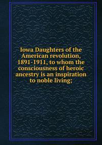 Iowa Daughters of the American revolution, 1891-1911, to whom the consciousness of heroic ancestry is an inspiration to noble living;