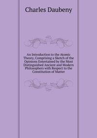 An Introduction to the Atomic Theory, Comprising a Sketch of the Opinions Entertained by the Most Distinguished Ancient and Modern Philosophers with Respect to the Constitution of Matter