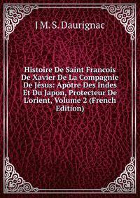 Histoire De Saint Francois De Xavier De La Compagnie De J?sus: Ap?tre Des Indes Et Du Japon, Protecteur De L'orient, Volume 2 (French Edition)
