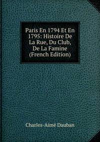 Paris En 1794 Et En 1795: Histoire De La Rue, Du Club, De La Famine (French Edition)