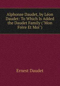 Alphonse Daudet, by L?on Daudet: To Which Is Added the Daudet Family ("Mon Fr?re Et Moi")