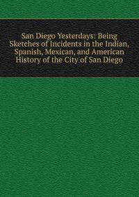 San Diego Yesterdays: Being Sketches of Incidents in the Indian, Spanish, Mexican, and American History of the City of San Diego