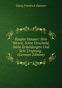 Kaspar Hauser: Sein Wesen, Seine Unschuld, Seine Erduldungen Und Sein Ursprung . (German Edition)