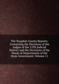 The Dauphin County Reports: Containing the Decisions of the Judges of the 12Th Judicial District and the Decisions of the Heads of Departments of the State Government, Volume 11