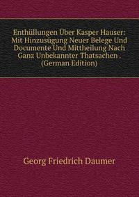 Enthullungen Uber Kasper Hauser: Mit Hinzusugung Neuer Belege Und Documente Und Mittheilung Nach Ganz Unbekannter Thatsachen . (German Edition)
