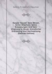 Kaspar Hauser: Sein Wesen, Seine Unschuld, Seine Erduldungen Und Sein Ursprung in Neuer, Grundlicher Erorterung Und Nachweisung (German Edition)