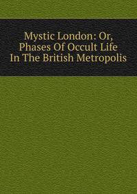 Mystic London: Or, Phases Of Occult Life In The British Metropolis