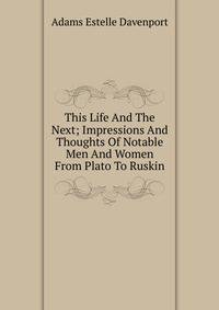 This Life And The Next; Impressions And Thoughts Of Notable Men And Women From Plato To Ruskin