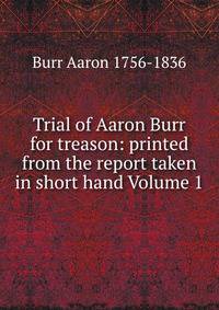 Trial of Aaron Burr for treason. printed from the report taken in short hand. Volume 1