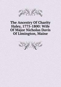 The Ancestry Of Charity Haley, 1775-1800: Wife Of Major Nicholas Davis Of Limington, Maine