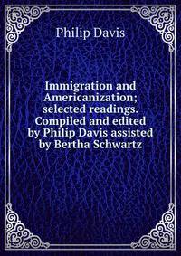 Immigration and Americanization; selected readings. Compiled and edited by Philip Davis assisted by Bertha Schwartz