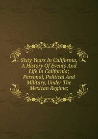 Sixty Years In California, A History Of Events And Life In California; Personal, Political And Military, Under The Mexican Regime;