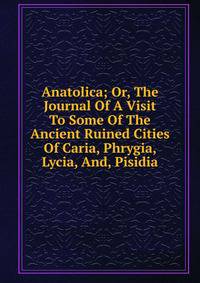 Anatolica; Or, The Journal Of A Visit To Some Of The Ancient Ruined Cities Of Caria, Phrygia, Lycia, And, Pisidia